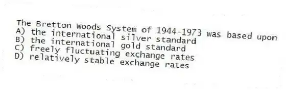 The Bretton Woods System of 1944-1973 was based upon
A) the international silver standard
B) the international gold standard
C) freely fluctuating exchange rates
D) relatively stable exchange rates