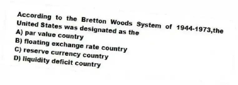 According to the Bretton Woods System of 1944-1973,the United States was designated as the
A) par value country
B) floating exchange rate country
C) reserve currency country
D) liquidity deficit country