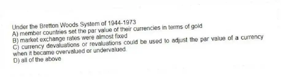 Under the Bretton Woods System of 1944-1973
A) member countries set the par value of their currencies in terms of gold
B) market exchange rates were almost fixed
C) currency devaluations or revaluations could be used to adjust the par value of a currency when it became overvalued or undervalued.
D) all of the above