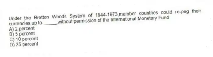 Under the Bretton Woods System of 1944-1973,member countries could re-peg their currencies up to _____,without permission of the International Monetary Fund
A) 2 percent
B) 5 percent
C) 10 percent
D) 25 percent