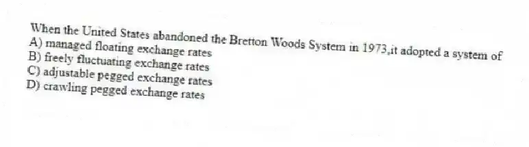 When the United States abandoned the Bretton Woods System in 1973,it adopted a system of
A) managed floating exchange rates
B) freely fluctuating exchange rates
C) adjustable pegged exchange rates
D) crawling pegged exchange rates