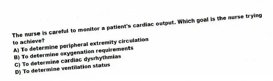 The nurse is careful to monitor a patient's cardiac output. Which goal is the nurse trying to achieve?
A) To determine peripheral extremity circulation
B) To determine oxygenation requirements
C) To determine cardiac dysrhythmias
D) To determine ventilation status