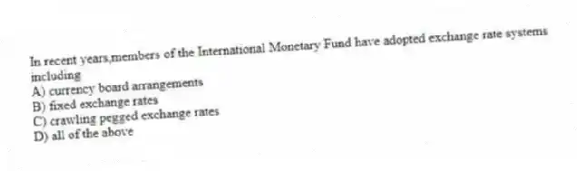 In recent years,members of the International Monetary Fund have adopted exchange rate systems including
A) currency board arrangements
B) fixed exchange rates
C) crawling pegged exchange rates
D) all of the above