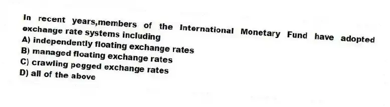 In recent years,members of the International Monetary Fund have adopted exchange rate systems including
A) independently floating exchange rates
B) managed floating exchange rates
C) crawling pegged exchange rates
D) all of the above