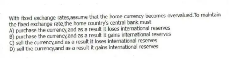 With fixed exchange rates,assume that the home currency becomes overvalued.To maintain the fixed exchange rate,the home country's central bank must
A) purchase the currency,and as a result it loses international reserves
B) purchase the currency,and as a result it gains international reserves
C) sell the currency,and as a result it loses international reserves
D) sell the currency,and as a result it gains international reserves