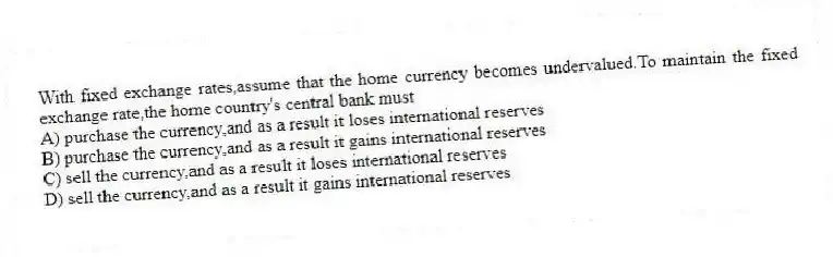 With fixed exchange rates,assume that the home currency becomes undervalued.To maintain the fixed exchange rate,the home country's central bank must
A) purchase the currency,and as a result it loses international reserves
B) purchase the currency,and as a result it gains international reserves
C) sell the currency,and as a result it loses international reserves
D) sell the currency,and as a result it gains international reserves