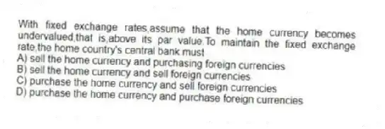 With fixed exchange rates,assume that the home currency becomes undervalued,that is,above its par value.To maintain the fixed exchange rate,the home country's central bank must
A) sell the home currency and purchasing foreign currencies
B) sell the home currency and sell foreign currencies
C) purchase the home currency and sell foreign currencies
D) purchase the home currency and purchase foreign currencies
