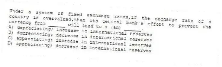Under a system of fixed exchange rates,if the exchange rate of a country is overvalued,then its central bank's effort to prevent the currency from ______ will lead to a (an) ______.
A) depreciating; increase in international reserves
B) depreciating; decrease in international reserves
C) appreciating; increase in international reserves
D) appreciating; decrease in international reserves