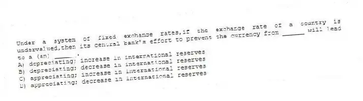 Under a system of fixed exchange rates,if the exchange rate of a country is undervalued,then its central bank's effort to prevent the currency from ______ will lead to a (an) ______.
A) depreciating; increase in international reserves
B) depreciating; decrease in international reserves
C) appreciating; increase in international reserves
D) appreciating; decrease in international reserves