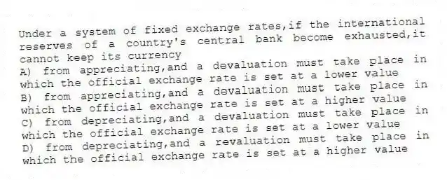 Under a system of fixed exchange rates,if the international reserves of a country's central bank become exhausted,it cannot keep its currency
A) from appreciating,and a devaluation must take place in which the official exchange rate is set at a lower value
B) from appreciating,and a devaluation must take place in which the official exchange rate is set at a higher value
C) from depreciating,and a devaluation must take place in which the official exchange rate is set at a lower value
D) from depreciating,and a revaluation must take place in which the official exchange rate is set at a higher value