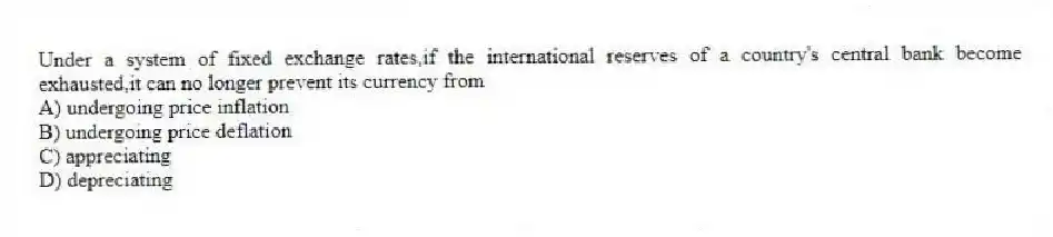 Under a system of fixed exchange rates,if the international reserves of a country's central bank become exhausted,it can no longer prevent its currency from
A) undergoing price inflation
B) undergoing price deflation
C) appreciating
D) depreciating