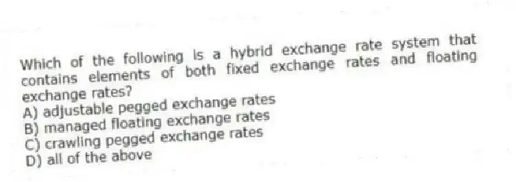 Which of the following is a hybrid exchange rate system that contains elements of both fixed exchange rates and floating exchange rates?
A) adjustable pegged exchange rates
B) managed floating exchange rates
C) crawling pegged exchange rates
D) all of the above