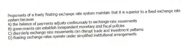Proponents of a freely floating exchange rate system maintain that it is superior to a fixed exchange rate system because
A) the balance of payments adjusts continuously to exchange-rate movements
B) governments can establish independent monetary and fiscal policies
C) disorderly exchange rate movements can disrupt trade and investment patterns
D) floating exchange rates operate under simplified institutional arrangements
