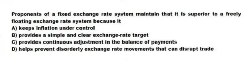 Proponents of a fixed exchange rate system maintain that it is superior to a freely floating exchange rate system because it
A) keeps inflation under control
B) provides a simple and clear exchange-rate target
C) provides continuous adjustment in the balance of payments
D) helps prevent disorderly exchange rate movements that can disrupt trade