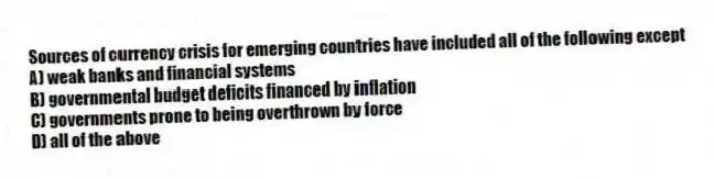 Sources of currency crisis for emerging countries have included all of the following except
A) weak banks and financial systems
B) governmental budget deficits financed by inflation
C) governments prone to being overthrown by force
D) all of the above