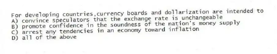 For developing countries,currency boards and dollarization are intended to
A) convince speculators that the exchange rate is unchangeable
B) promote confidence in the soundness of the nation's money supply
C) arrest any tendencies in an economy toward inflation
D) all of the above