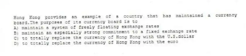 Hong Kong provides an example of a country that has maintained a currency board.The purposes of its currency board is to
A) maintain a system of freely floating exchange rates
B) maintain an especially strong commitment to a fixed exchange rate
C) to totally replace the currency of Hong Kong with the U.S.dollar
D) to totally replace the currency of Hong Kong with the euro