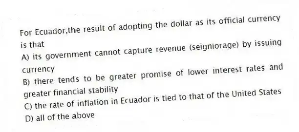 For Ecuador,the result of adopting the dollar as its official currency is that
A) its government cannot capture revenue (seigniorage) by issuing currency
B) there tends to be greater promise of lower interest rates and greater financial stability
C) the rate of inflation in Ecuador is tied to that of the United States
D) all of the above