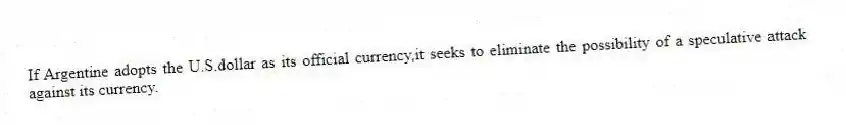 If Argentine adopts the U.S.dollar as its official currency,it seeks to eliminate the possibility of a speculative attack against its currency.