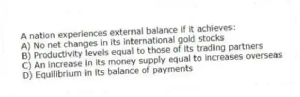 A nation experiences external balance if it achieves:
A) No net changes in its international gold stocks
B) Productivity levels equal to those of its trading partners
C) An increase in its money supply equal to increases overseas
D) Equilibrium in its balance of payments