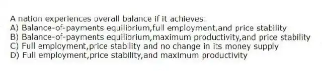 A nation experiences overall balance if it achieves:
A) Balance-of-payments equilibrium,full employment,and price stability
B) Balance-of-payments equilibrium,maximum productivity,and price stability
C) Full employment,price stability and no change in its money supply
D) Full employment,price stability,and maximum productivity