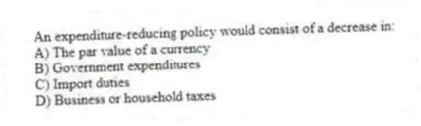 An expenditure-reducing policy would consist of a decrease in:
A) The par value of a currency
B) Government expenditures
C) Import duties
D) Business or household taxes