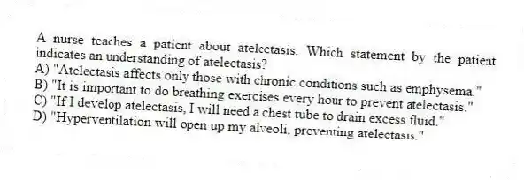 A nurse teaches a patient about atelectasis. Which statement by the patient indicates an understanding of atelectasis?
A) "Atelectasis affects only those with chronic conditions such as emphysema."
B) "It is important to do breathing exercises every hour to prevent atelectasis."
C) "If I develop atelectasis, I will need a chest tube to drain excess fluid."
D) "Hyperventilation will open up my alveoli, preventing atelectasis."
