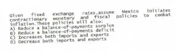 Given fixed exchange rates,assume Mexico initiates contractionary monetary and fiscal policies to combat inflation.These policies will also:
A) Reduce a balance-of-payments surplus
B) Reduce a balance-of-payments deficit
C) Increases both imports and exports
D) Decrease both imports and exports