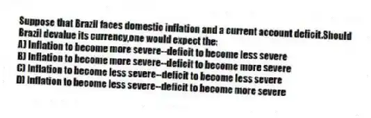 Suppose that Brazil faces domestic inflation and a current account deficit.Should Brazil devalue its currency,one would expect the:
A) Inflation to become more severe--deficit to become less severe
B) Inflation to become more severe--deficit to become more severe
C) Inflation to become less severe--deficit to become less severe
D) Inflation to become less severe--deficit to become more severe