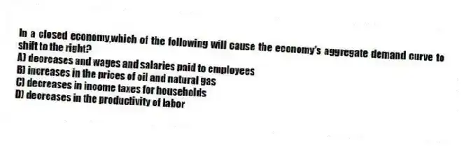In a closed economy,which of the following will cause the economy's aggregate demand curve to shift to the right?
A) decreases and wages and salaries paid to employees
B) increases in the prices of oil and natural gas
C) decreases in income taxes for households
D) decreases in the productivity of labor