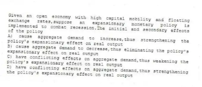 Given an open economy with high capital mobility and floating exchange rates,suppose an expansionary monetary policy is implemented to combat recession.The initial and secondary effects of the policy
A) cause aggregate demand to increase,thus strengthening the policy's expansionary effect on real output
B) cause aggregate demand to decrease,thus eliminating the policy's expansionary effect on real output
C) have conflicting effects on aggregate demand,thus weakening the policy's expansionary effect on real output
D) have conflicting effects on aggregate demand,thus strengthening the policy's expansionary effect on real output