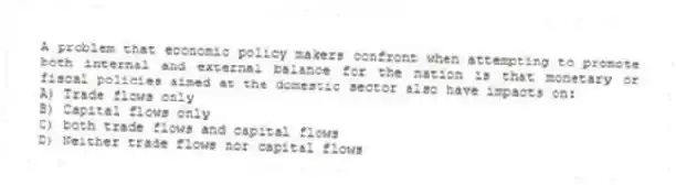A problem that economic policy makers confront when attempting to promote both internal and external balance for the nation is that monetary or fiscal policies aimed at the domestic sector also have impacts on:
A) Trade flows only
B) Capital flows only
C) both trade flows and capital flows
D) Neither trade flows nor capital flows