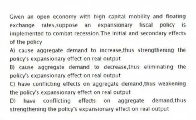 Given an open economy with high capital mobility and floating exchange rates,suppose an expansionary fiscal policy is implemented to combat recession.The initial and secondary effects of the policy
A) cause aggregate demand to increase,thus strengthening the policy's expansionary effect on real output
B) cause aggregate demand to decrease,thus eliminating the policy's expansionary effect on real output
C) have conflicting effects on aggregate demand,thus weakening the policy's expansionary effect on real output
D) have conflicting effects on aggregate demand,thus strengthening the policy's expansionary effect on real output