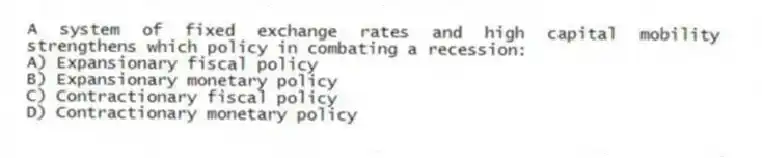 A system of fixed exchange rates and high capital mobility strengthens which policy in combating a recession:
A) Expansionary fiscal policy
B) Expansionary monetary policy
C) Contractionary fiscal policy
D) Contractionary monetary policy