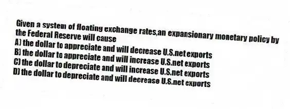 Given a system of floating exchange rates,an expansionary monetary policy by the Federal Reserve will cause
A) the dollar to appreciate and will decrease U.S.net exports
B) the dollar to appreciate and will increase U.S.net exports
C) the dollar to depreciate and will increase U.S.net exports
D) the dollar to depreciate and will decrease U.S.net exports