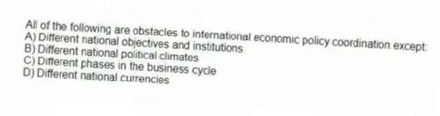 All of the following are obstacles to international economic policy coordination except:
A) Different national objectives and institutions
B) Different national political climates
C) Different phases in the business cycle
D) Different national currencies