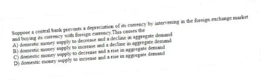 Suppose a central bank prevents a depreciation of its currency by intervening in the foreign exchange market and buying its currency with foreign currency.This causes the
A) domestic money supply to decrease and a decline in aggregate demand
B) domestic money supply to increase and a decline in aggregate demand
C) domestic money supply to decrease and a rise in aggregate demand
D) domestic money supply to increase and a rise in aggregate demand