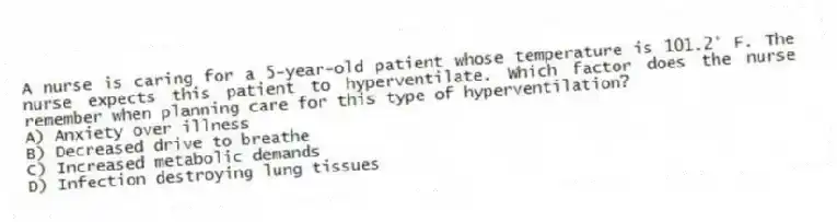 A nurse is caring for a 5-year-old patient whose temperature is 101.2° F. The nurse expects this patient to hyperventilate. Which factor does the nurse remember when planning care for this type of hyperventilation?
A) Anxiety over illness
B) Decreased drive to breathe
C) Increased metabolic demands
D) Infection destroying lung tissues