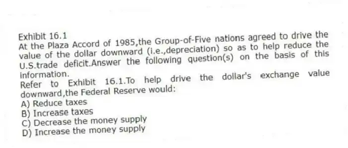 Exhibit 16.1
At the Plaza Accord of 1985,the Group-of-Five nations agreed to drive the value of the dollar downward (i.e.,depreciation) so as to help reduce the U.S.trade deficit.Answer the following question(s) on the basis of this information.
-Refer to Exhibit 16.1.To help drive the dollar's exchange value downward,the Federal Reserve would:
A) Reduce taxes
B) Increase taxes
C) Decrease the money supply
D) Increase the money supply