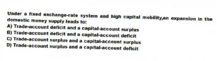 Under a fixed exchange-rate system and high capital mobility,an expansion in the domestic money supply leads to:
A) Trade-account deficit and a capital-account surplus
B) Trade-account deficit and a capital-account deficit
C) Trade-account surplus and a capital-account surplus
D) Trade-account surplus and a capital-account deficit
