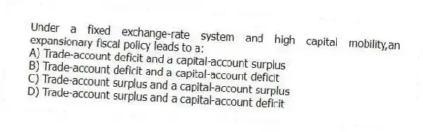 Under a fixed exchange-rate system and high capital mobility,an expansionary fiscal policy leads to a:
A) Trade-account deficit and a capital-account surplus
B) Trade-account deficit and a capital-account deficit
C) Trade-account surplus and a capital-account surplus
D) Trade-account surplus and a capital-account deficit