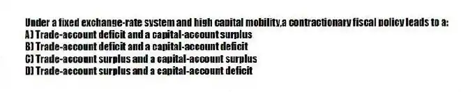 Under a fixed exchange-rate system and high capital mobility,a contractionary fiscal policy leads to a:
A) Trade-account deficit and a capital-account surplus
B) Trade-account deficit and a capital-account deficit
C) Trade-account surplus and a capital-account surplus
D) Trade-account surplus and a capital-account deficit
