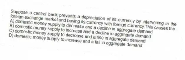 Suppose a central bank prevents a depreciation of its currency by intervening in the foreign exchange market and buying its currency with foreign currency.This causes the
A) domestic money supply to decrease and a decline in aggregate demand
B) domestic money supply to increase and a decline in aggregate demand
C) domestic money supply to decrease and a rise in aggregate demand
D) domestic money supply to increase and a fall in aggregate demand