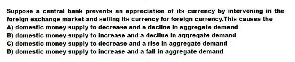 Suppose a central bank prevents an appreciation of its currency by intervening in the foreign exchange market and selling its currency for foreign currency.This causes the
A) domestic money supply to decrease and a decline in aggregate demand
B) domestic money supply to increase and a decline in aggregate demand
C) domestic money supply to decrease and a rise in aggregate demand
D) domestic money supply to increase and a fall in aggregate demand
