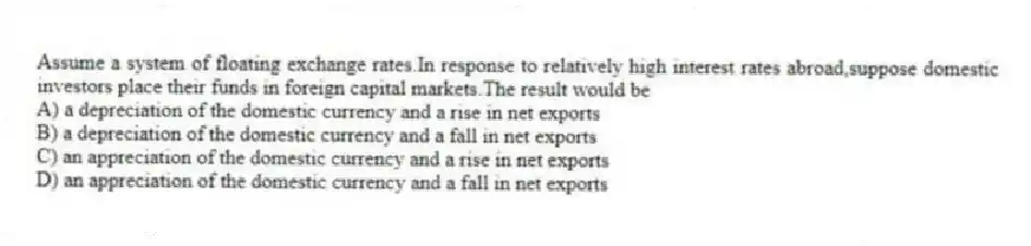 Assume a system of floating exchange rates.In response to relatively high interest rates abroad,suppose domestic investors place their funds in foreign capital markets.The result would be
A) a depreciation of the domestic currency and a rise in net exports
B) a depreciation of the domestic currency and a fall in net exports
C) an appreciation of the domestic currency and a rise in net exports
D) an appreciation of the domestic currency and a fall in net exports