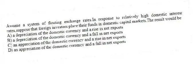 Assume a system of floating exchange rates.In response to relatively high domestic interest rates,suppose that foreign investors place their funds in domestic capital markets.The result would be
A) a depreciation of the domestic currency and a rise in net exports
B) a depreciation of the domestic currency and a fall in net exports
C) an appreciation of the domestic currency and a rise in net exports
D) an appreciation of the domestic currency and a fall in net exports