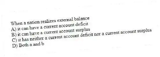 When a nation realizes external balance
A) it can have a current account deficit
B) it can have a current account surplus
C) it has neither a current account deficit nor a current account surplus
D) Both a and b
