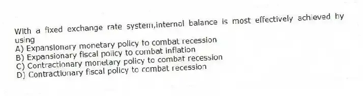 With a fixed exchange rate system,internal balance is most effectively achieved by using
A) Expansionary monetary policy to combat recession
B) Expansionary fiscal policy to combat inflation
C) Contractionary monetary policy to combat recession
D) Contractionary fiscal policy to combat recession