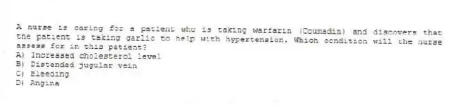 A nurse is caring for a patient who is taking warfarin (Coumadin) and discovers that the patient is taking garlic to help with hypertension. Which condition will the nurse assess for in this patient?
A) Increased cholesterol level
B) Distended jugular vein
C) Bleeding
D) Angina