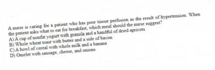 A nurse is caring for a patient who has poor tissue perfusion as the result of hypertension. When the patient asks what to eat for breakfast, which meal should the nurse suggest?
A) A cup of nonfat yogurt with granola and a handful of dried apricots
B) Whole wheat toast with butter and a side of bacon
C) A bowl of cereal with whole milk and a banana
D) Omelet with sausage, cheese, and onions